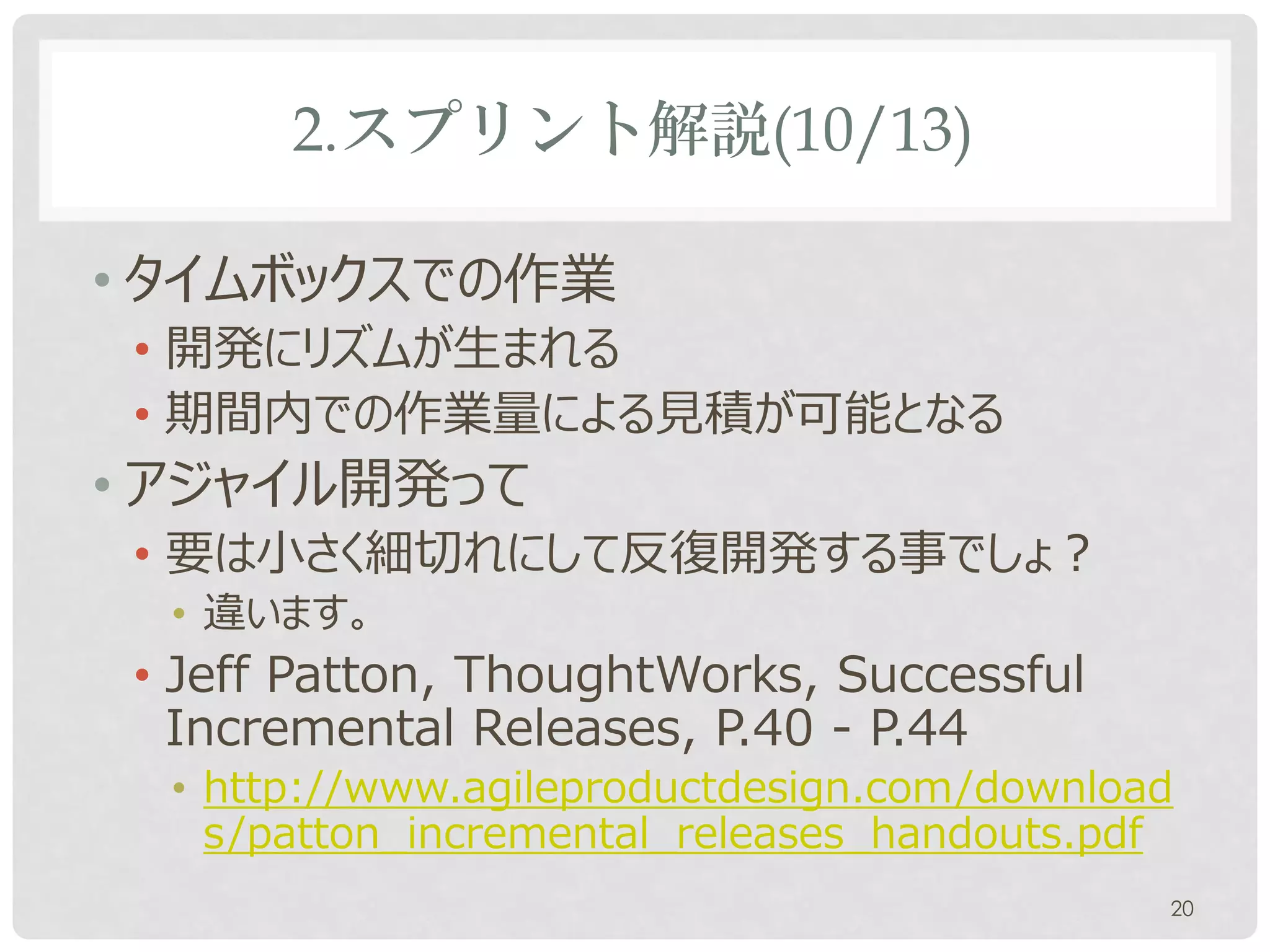 2.スプリント解説(10/13)

• タイムボックスでの作業
 • 開発にリズムが生まれる
 • 期間内での作業量による見積が可能となる
• アジャイル開発って
 • 要は小さく細切れにして反復開発する事でしょ？
  • 違います。
 • Jeff Patton, ThoughtWorks, Successful
   Incremental Releases, P.40 - P.44
  • http://www.agileproductdesign.com/download
    s/patton_incremental_releases_handouts.pdf
                                             20
 