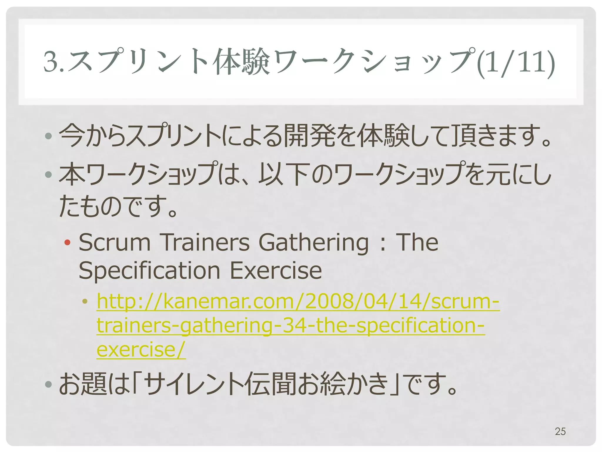 3.スプリント体験ワークショップ(1/11)

• 今からスプリントによる開発を体験して頂きます。
• 本ワークショップは、以下のワークショップを元にし
  たものです。
• Scrum Trainers Gathering : The
  Specification Exercise
• http://kanemar.com/2008/04/14/scrum-
  trainers-gathering-34-the-specification-
  exercise/
• お題は「サイレント伝聞お絵かき」です。
                                             25
 