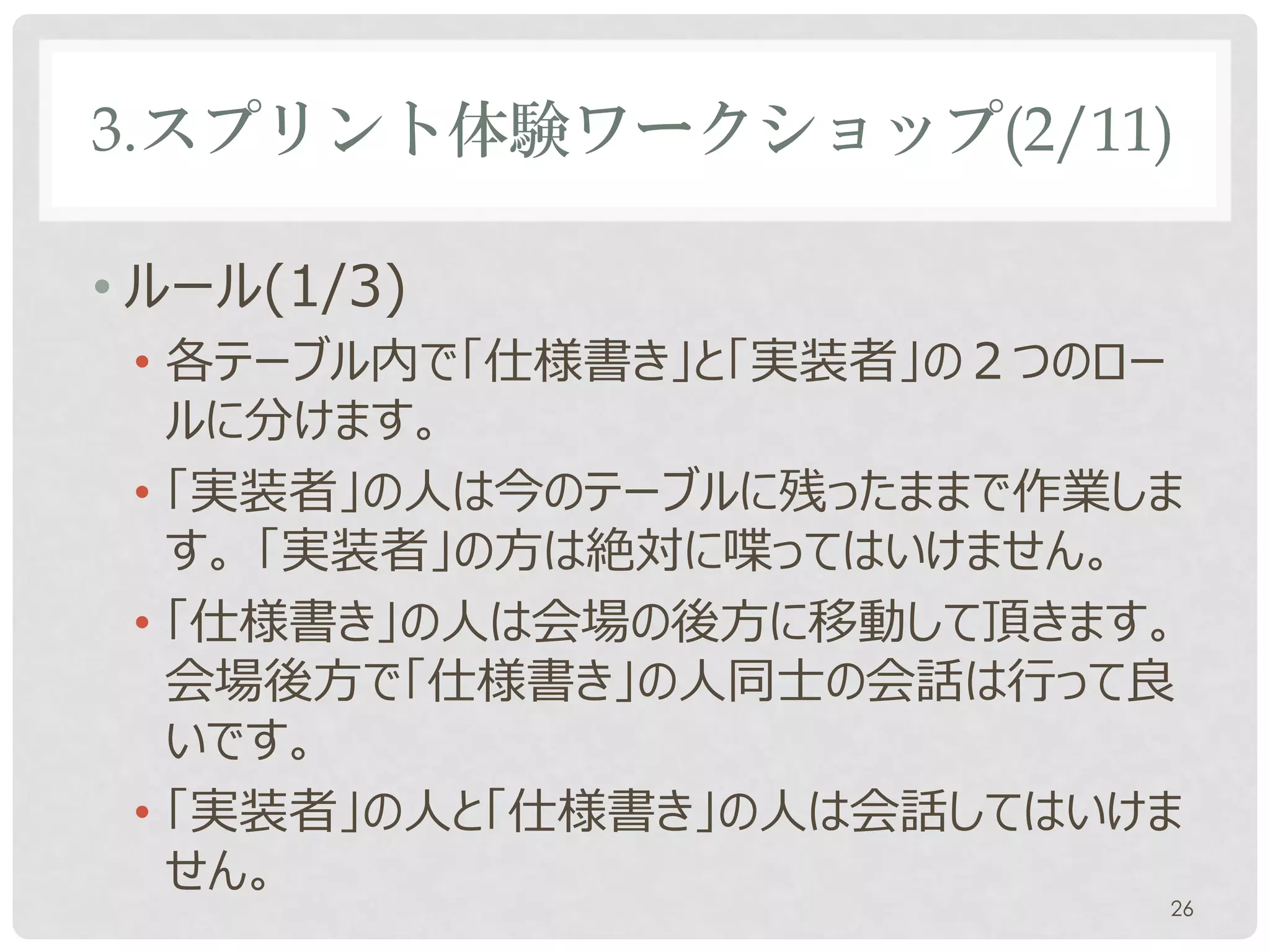 3.スプリント体験ワークショップ(2/11)

• ルール(1/3)
 • 各テーブル内で「仕様書き」と「実装者」の２つのロー
   ルに分けます。
 • 「実装者」の人は今のテーブルに残ったままで作業しま
   す。 「実装者」の方は絶対に喋ってはいけません。
 • 「仕様書き」の人は会場の後方に移動して頂きます。
   会場後方で「仕様書き」の人同士の会話は行って良
   いです。
 • 「実装者」の人と「仕様書き」の人は会話してはいけま
   せん。
                           26
 