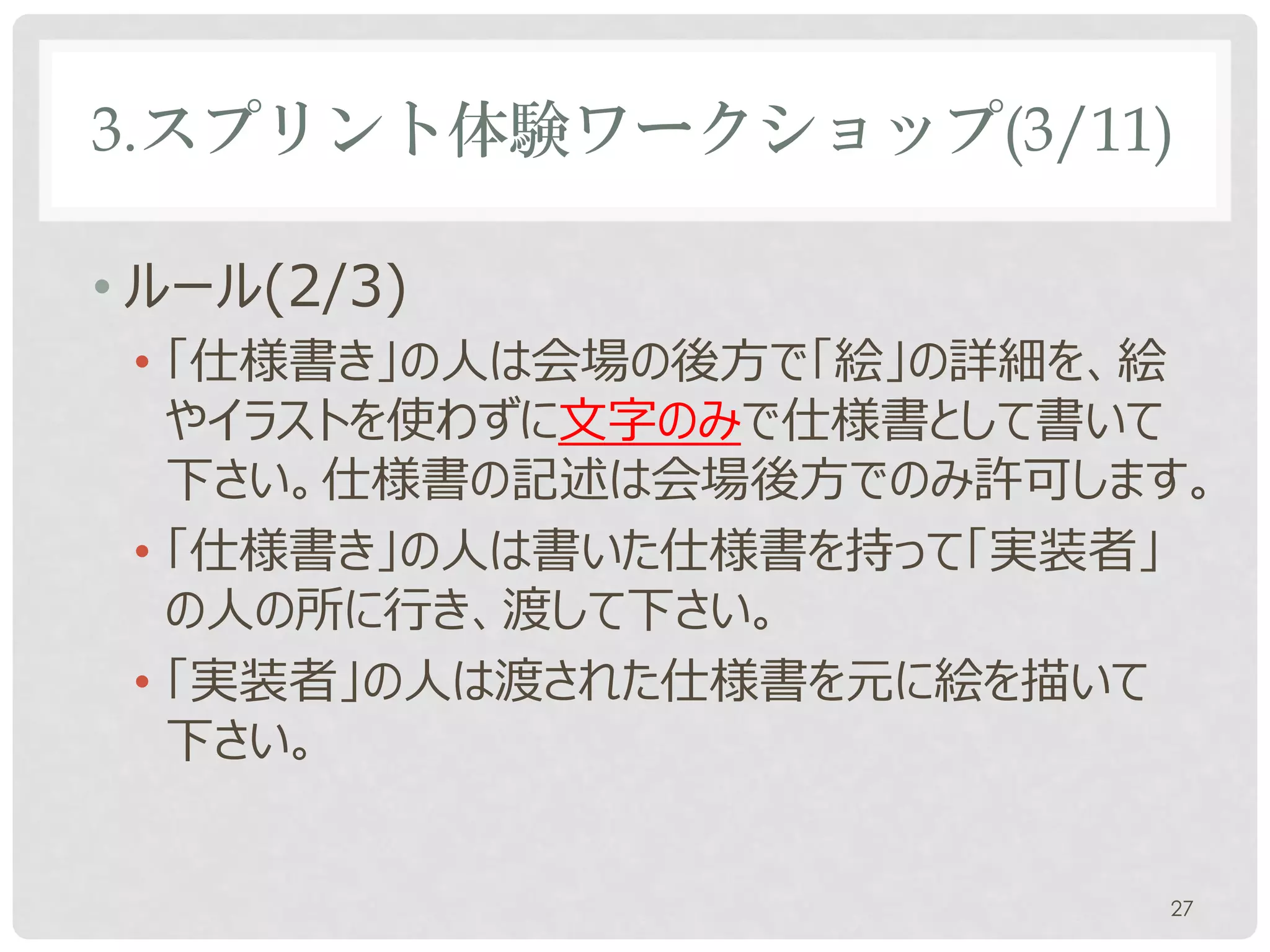 3.スプリント体験ワークショップ(3/11)

• ルール(2/3)
 • 「仕様書き」の人は会場の後方で「絵」の詳細を、絵
   やイラストを使わずに文字のみで仕様書として書いて
   下さい。
 • 「仕様書き」の人は書いた仕様書を持って「実装者」
   の人の所に行き、渡して下さい。
 • 「実装者」の人は渡された仕様書を元に絵を描いて
   下さい。


                              27
 