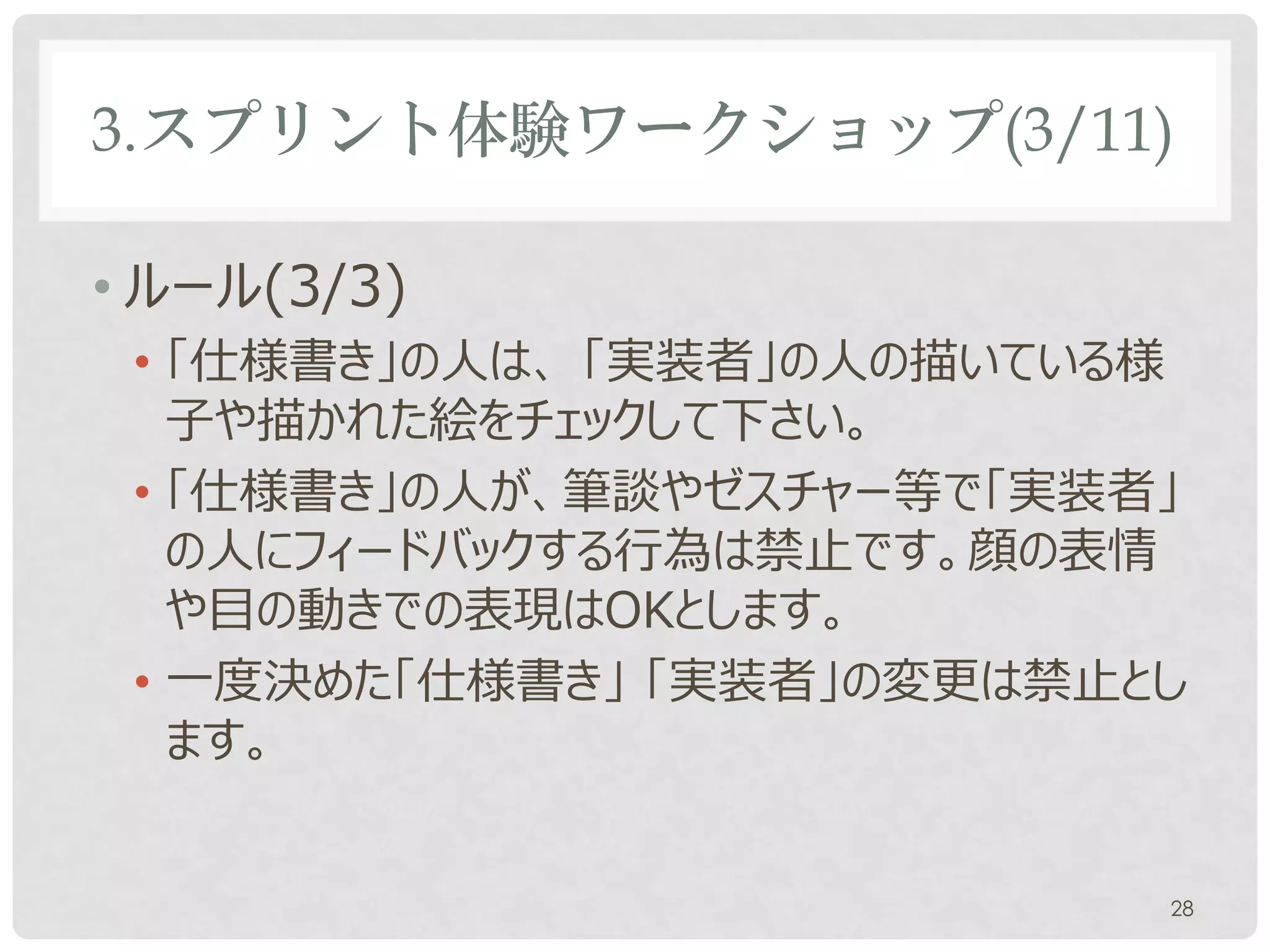 3.スプリント体験ワークショップ(3/11)

• ルール(3/3)
 • 「仕様書き」の人は、 「実装者」の人の描いている様
   子や描かれた絵をチェックして下さい。
 • 「仕様書き」の人が、ゼスチャー等で「実装者」の人に
   フィードバックする行為は禁止です。顔の表情や目の
   動きでの表現はOKとします。
 • 一度決めた「仕様書き」 「実装者」の変更は禁止とし
   ます。


                           28
 