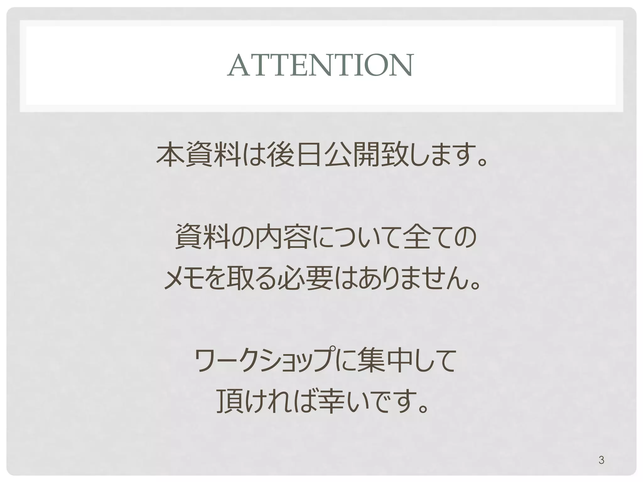 ATTENTION

本資料は後日公開致します。

 資料の内容について全ての
メモを取る必要はありません。

 ワークショップに集中して
  頂ければ幸いです。
                 3
 