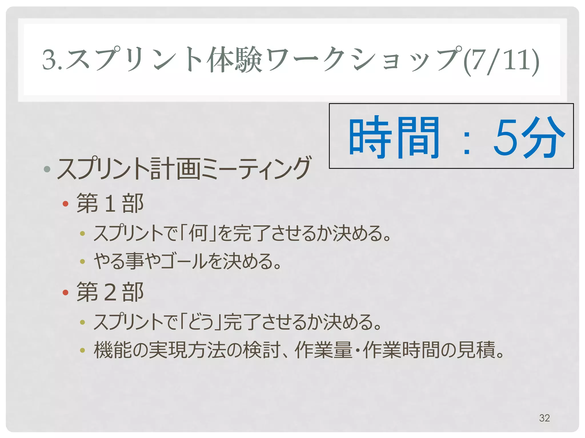 3.スプリント体験ワークショップ(7/11)

• スプリント計画ミーティング
 • 第１部
                   時間：5分
  • スプリントで「何」を完了させるか決める。
  • やる事やゴールを決める。
  • プロダクトオーナーと開発チームとスクラムマスターが参加する。
 • 第２部
  • スプリントで「どう」完了させるか決める。
  • 機能の実現方法の検討、作業量・作業時間の見積。


                                 32
 