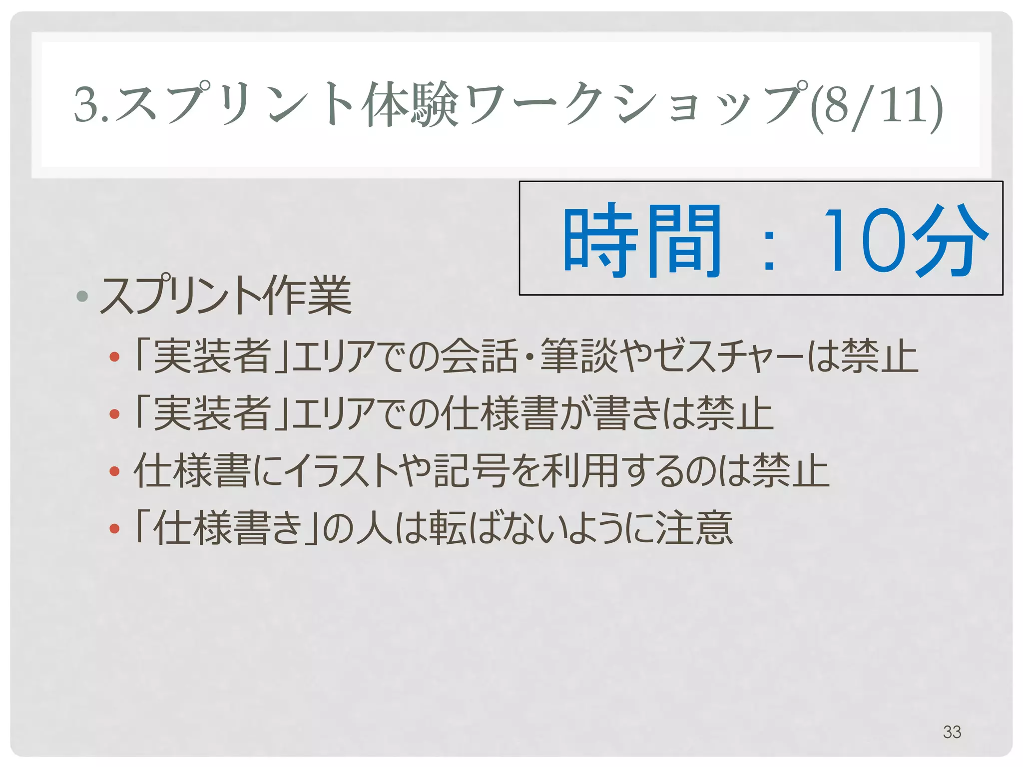 3.スプリント体験ワークショップ(8/11)


• スプリント作業
               時間：10分
 • 「実装者」エリアでの会話やゼスチャーは禁止
 • 仕様書にイラストや記号を利用するのは禁止
 • 「仕様書き」の人は転ばないように注意




                           33
 