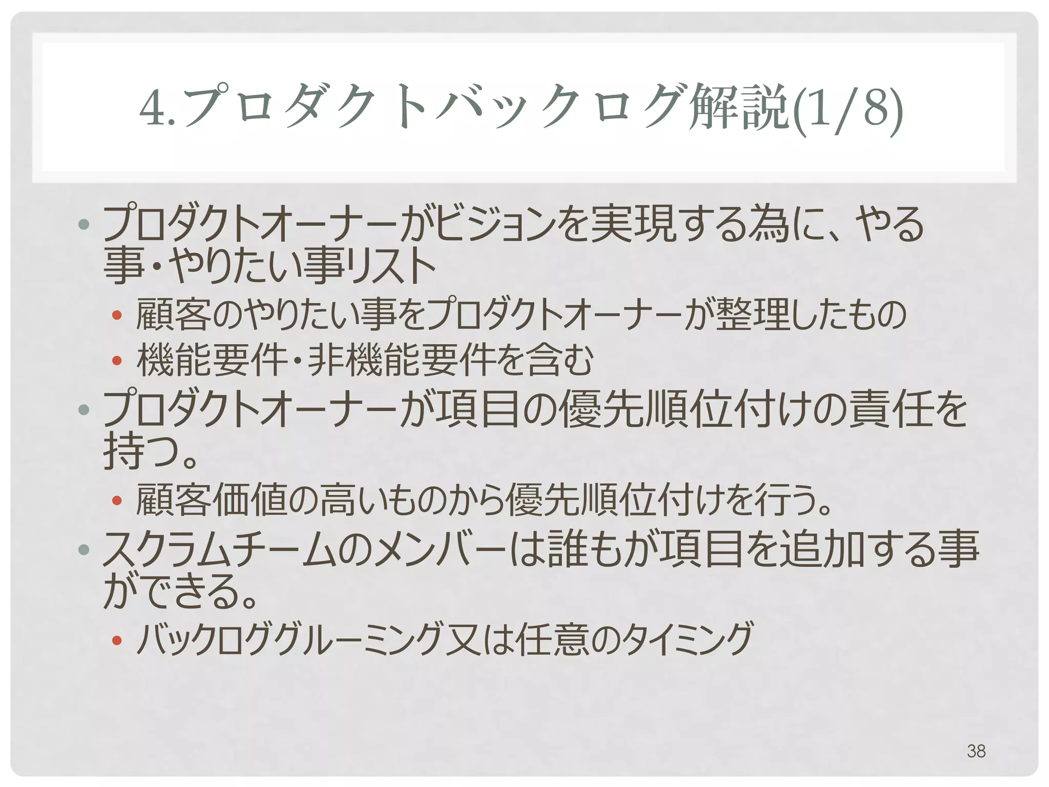 4.プロダクトバックログ解説(1/8)

• 各リリースの最初のスプリントが始まる前に作る
• プロダクトオーナーがビジョンを実現する為に、やる
  事・やりたい事リスト
 • 顧客のやりたい事をプロダクトオーナーが整理したもの
 • 機能要件・非機能要件を含む
• プロダクトオーナーが項目に優先順位を付けの責任
  を持つ。
 • 顧客価値の高いものから優先順位付けを行う。
• スクラムチームのメンバーは誰もが項目を追加する事
  ができる。
                               38
 