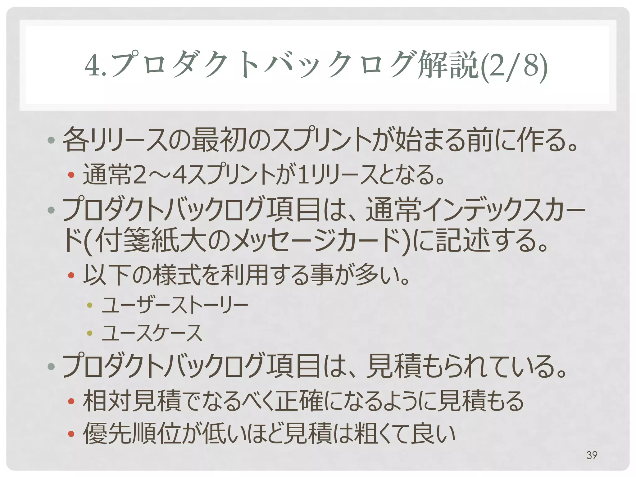 4.プロダクトバックログ解説(2/8)

• プロダクトオーナーはいつでも改訂可能
• バックロググルーミング又は任意のタイミング
• プロダクトバックログ項目は、通常インデックスカー
  ドに記述する。以下の様式を利用する事が多い。
• ユーザーストーリー
• ユースケース
• プロダクトバックログ項目は見積もられている。
• 相対見積でなるべく正確になるように見積もる
• 優先順位が低いほど見積は粗くて良い
                           39
 