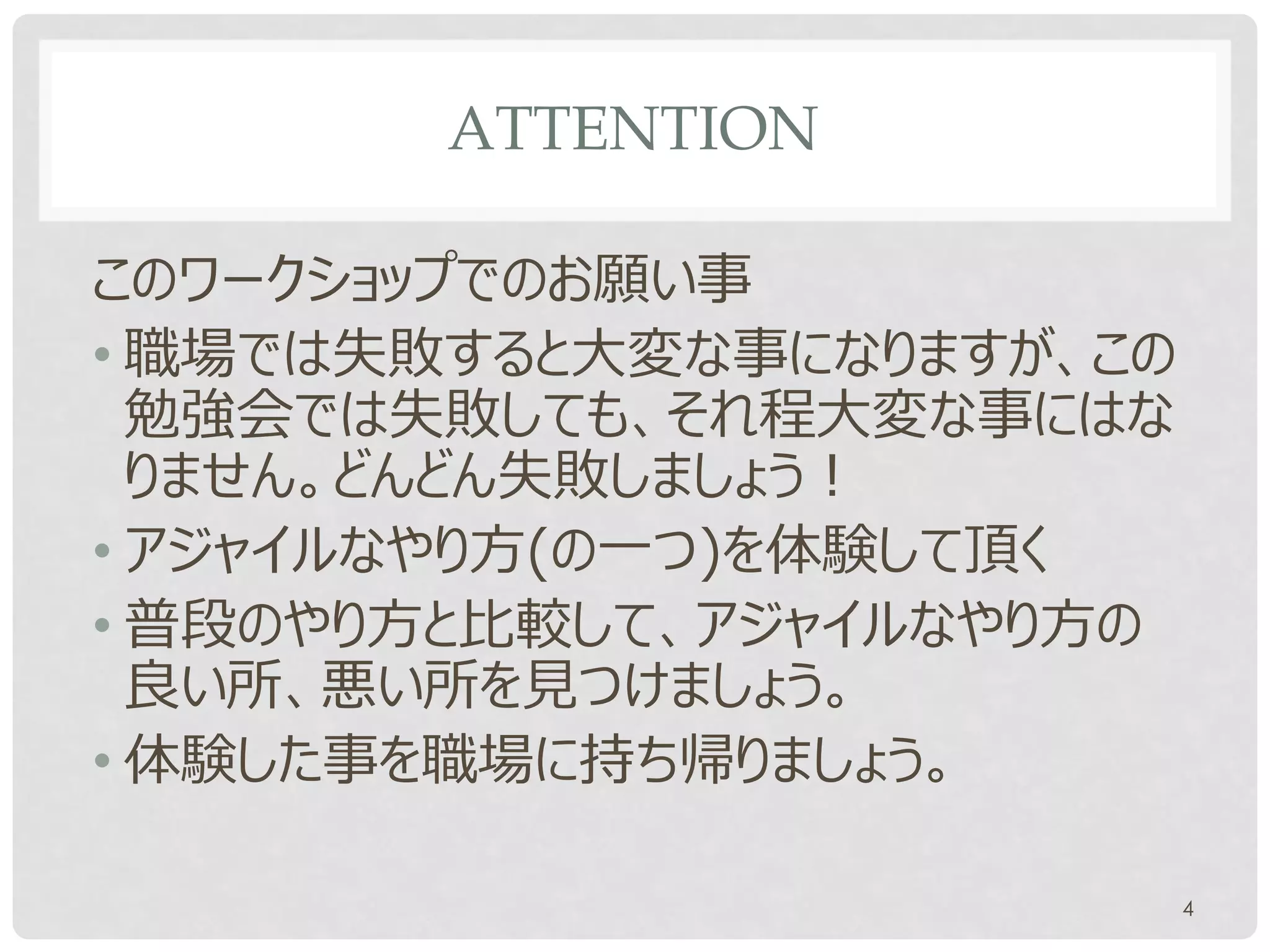 ATTENTION

このワークショップでのお願い事
• 職場では失敗すると大変な事になりますが、この
  勉強会では失敗しても、それ程大変な事にはな
  りません。どんどん失敗しましょう！
• アジャイルなやり方(の一つ)を体験して頂く
• 普段のやり方と比較して、アジャイルなやり方の
  良い所、悪い所を見つけましょう。
• 体験した事を職場に持ち帰りましょう。

                           4
 