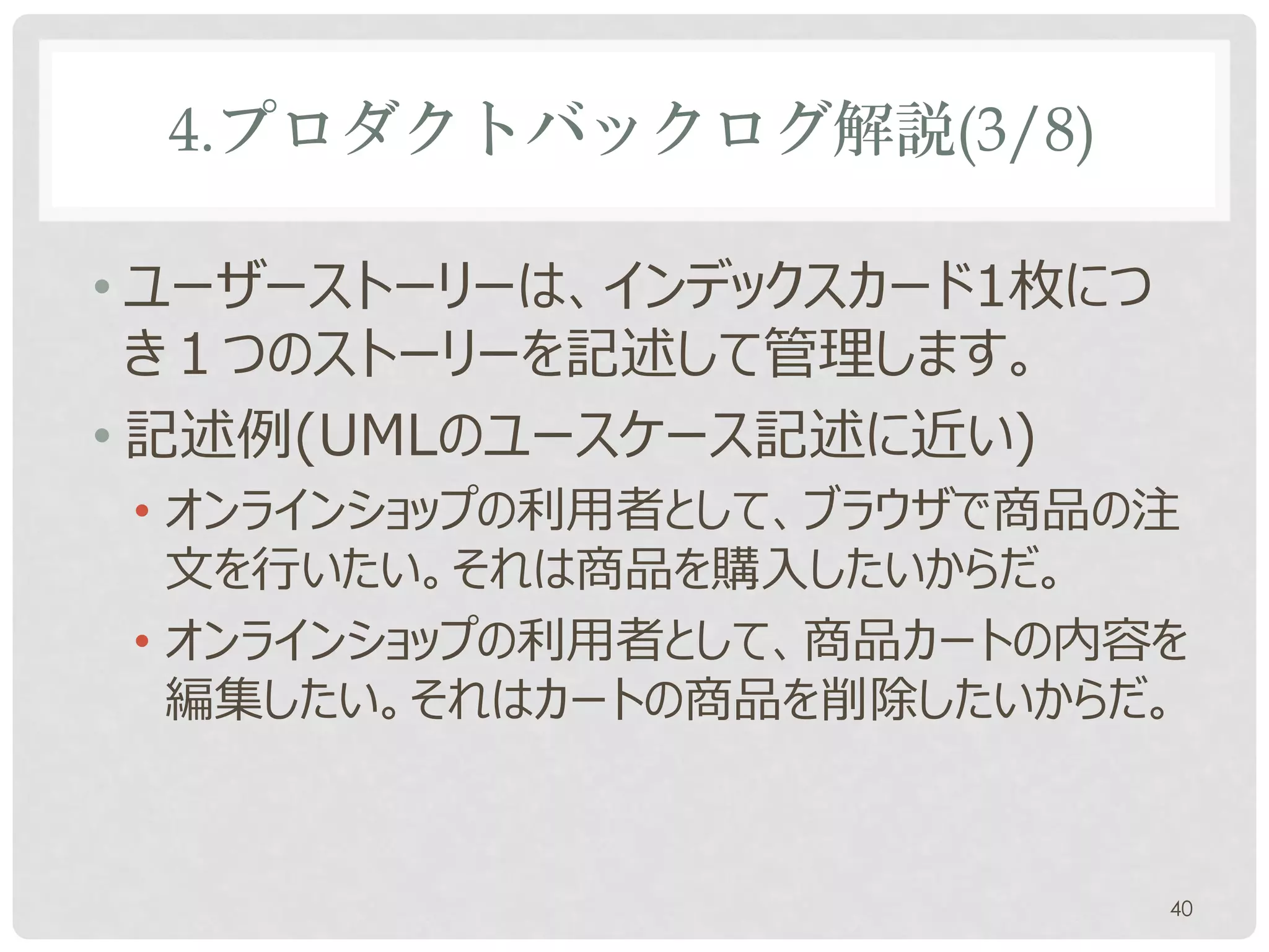 4.プロダクトバックログ解説(3/8)

• ユーザーストーリーは、通常インデックスカードとい
  う付箋紙大のメッセージカード1枚につき１つのス
  トーリーを記述して管理します。
• 記述例(UMLのユースケース記述と似ている)
• オンラインショップの利用者として、ブラウザで商品の注
  文を行いたい。
• オンラインショップの利用者として、商品カートの内容を
  編集したい。

                           40
 