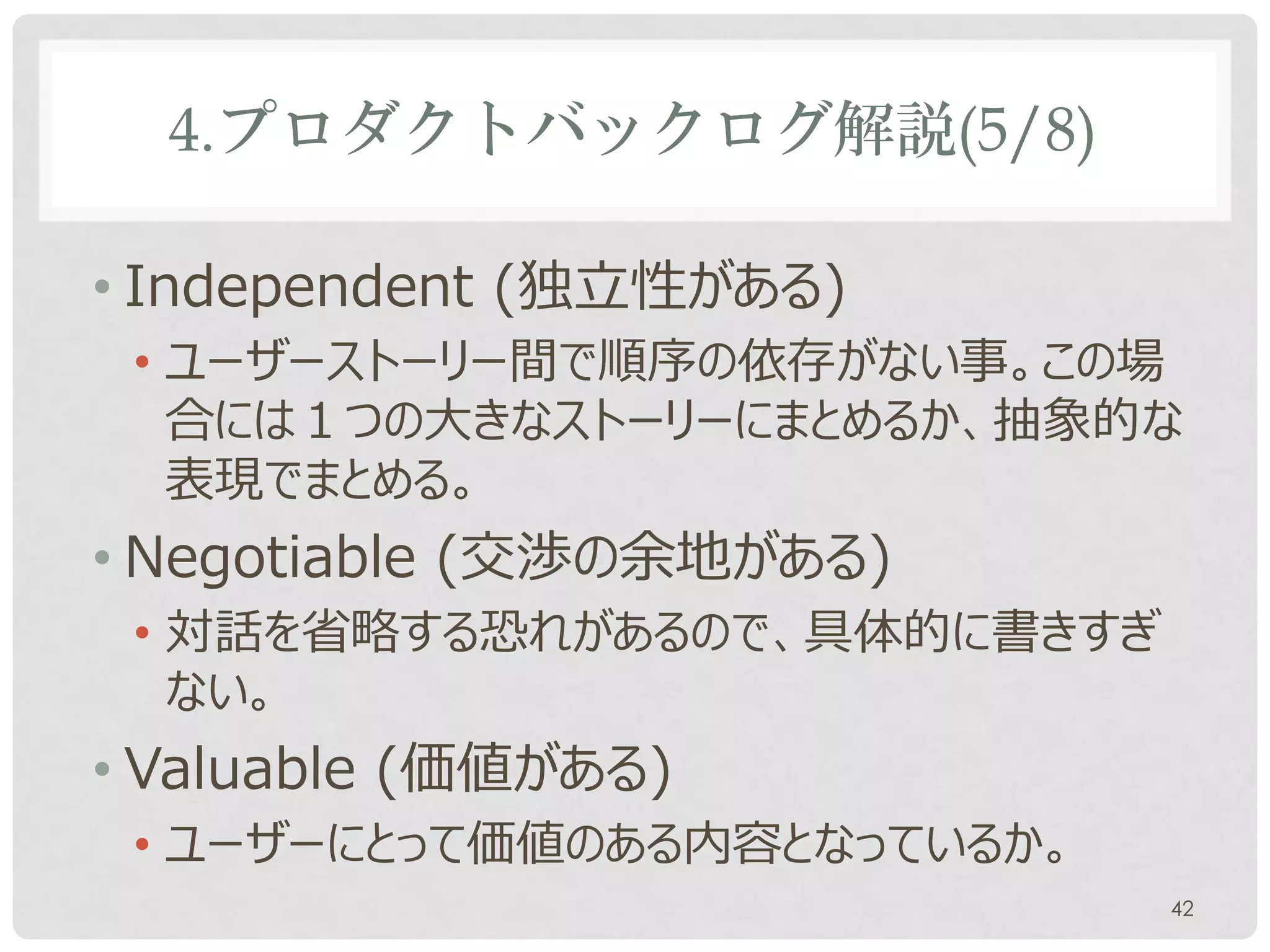 4.プロダクトバックログ解説(5/8)

• Independent (独立性がある)
 • ユーザーストーリー間で順序の依存がない事。この場
   合には１つの大きなストーリーにまとめるか、抽象的な
   表現でまとめる。
• Negotiable (交渉の余地がある)
 • 対話を省略する恐れがあるので、具体的に書きすぎ
   ない。
• Valuable (価値がある)
 • ユーザーにとって価値のある内容となっているか。
                             42
 