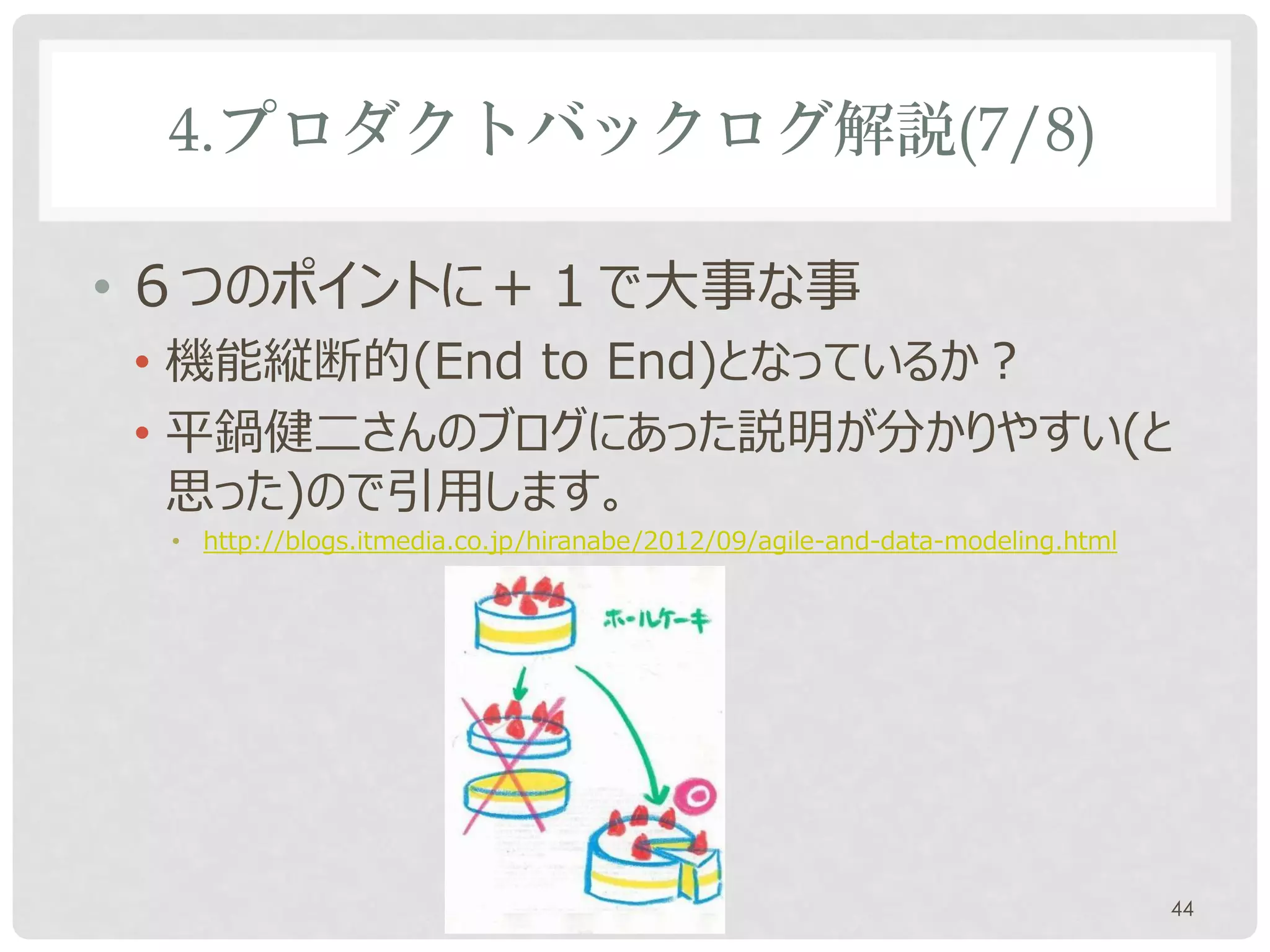 4.プロダクトバックログ解説(7/8)

• ６つのポイントに＋１で大事な事
• 機能縦断的(End to End)となっているか？
• 平鍋健二さんのブログにあった説明が分かりやすい(と
  思った)ので引用します。
 • http://blogs.itmedia.co.jp/hiranabe/2012/09/agile-and-data-modeling.html




                                                                              44
 