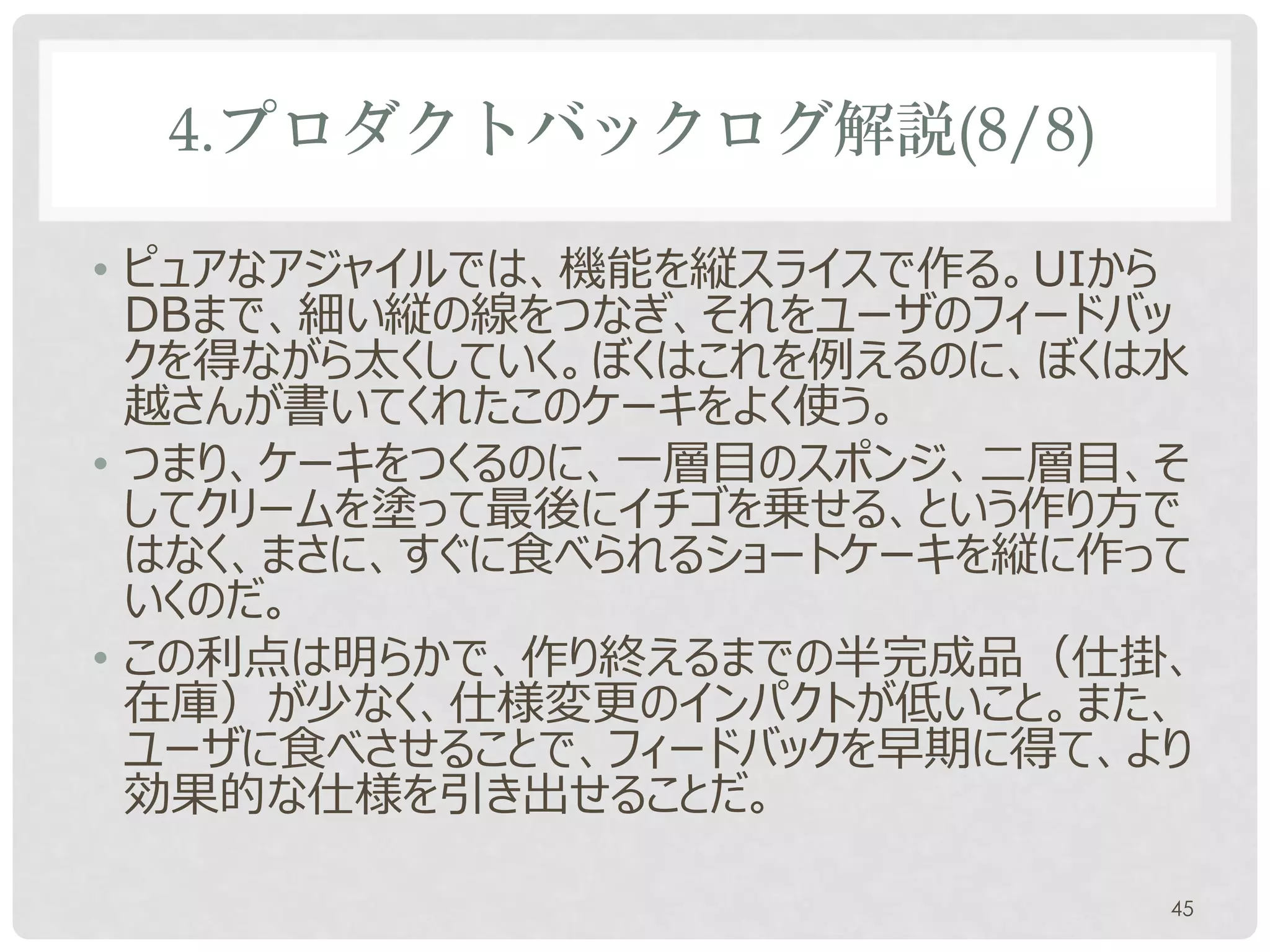 4.プロダクトバックログ解説(8/8)

• ピュアなアジャイルでは、機能を縦スライスで作る。UIから
  DBまで、細い縦の線をつなぎ、それをユーザのフィードバッ
  クを得ながら太くしていく。ぼくはこれを例えるのに、ぼくは水
  越さんが書いてくれたこのケーキをよく使う。
• つまり、ケーキをつくるのに、一層目のスポンジ、二層目、そ
  してクリームを塗って最後にイチゴを乗せる、という作り方で
  はなく、まさに、すぐに食べられるショートケーキを縦に作って
  いくのだ。
• この利点は明らかで、作り終えるまでの半完成品（仕掛、
  在庫）が少なく、仕様変更のインパクトが低いこと。また、
  ユーザに食べさせることで、フィードバックを早期に得て、より
  効果的な仕様を引き出せることだ。

                              45
 