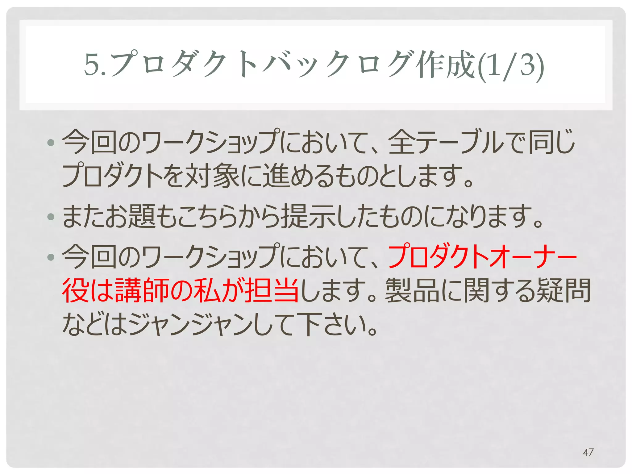 5.プロダクトバックログ作成(1/3)

• 今回のワークショップにおいて、全テーブルで同じ
  プロダクトを対象に進めるものとします。
• またお題もこちらから提示したものになります。
• 今回のワークショップにおいて、プロダクトオーナー
  役は講師の私が担当します。製品に関する疑問
  などはジャンジャンして下さい。



                         47
 