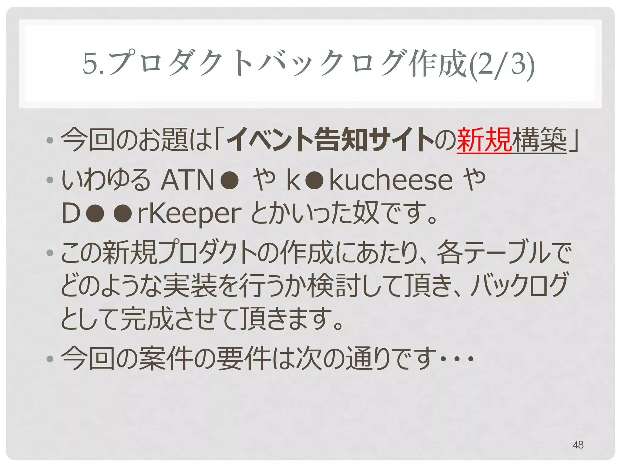 5.プロダクトバックログ作成(2/3)

• 今回のお題は「イベント告知サイトの新規構築」
• いわゆる ATN● や k●kucheese や
  D●●rKeeper とかいった奴です。
• この新規プロダクトの作成にあたり、各テーブルで
  どのような実装を行うか検討して頂き、バックログ
  として完成させて頂きます。
• 今回の案件の要件は次の通りです・・・

                         48
 