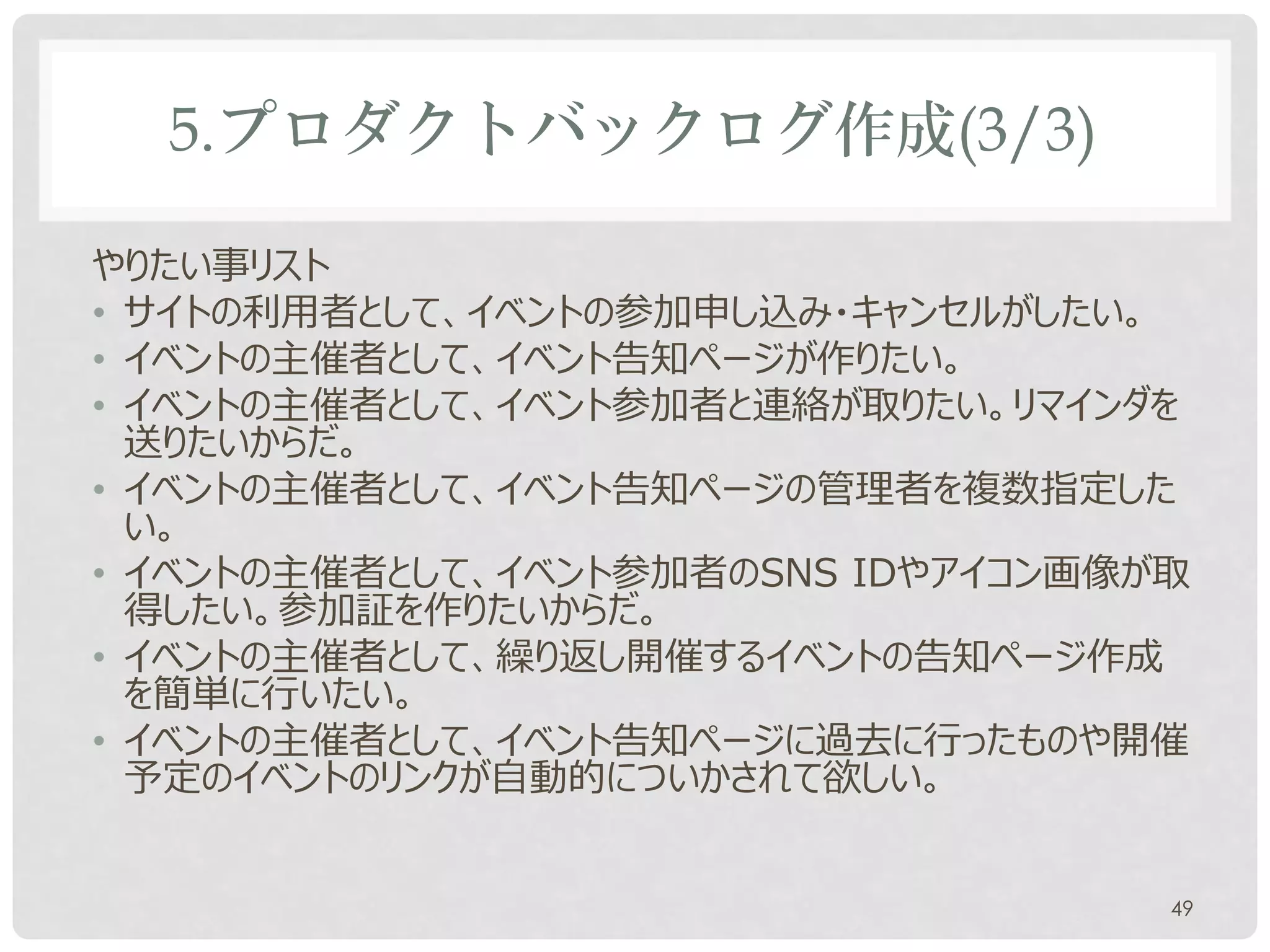 5.プロダクトバックログ作成(3/3)

やりたい事リスト
• サイトの利用者として、イベントの参加申し込み・キャンセルがしたい。
• イベントの主催者として、イベント告知ページが作りたい。
• イベントの主催者として、イベント参加者と連絡が取りたい。リマインダを
  送りたいからだ。
• イベントの主催者として、イベント告知ページの管理者を複数指定した
  い。
• イベントの主催者として、イベント参加者のSNS IDやアイコン画像が取
  得したい。参加証を作りたいからだ。
• イベントの主催者として、繰り返し開催するイベントの告知ページ作成
  を簡単に行いたい。
• イベントの主催者として、イベント告知ページに過去に行ったものや開催
  予定のイベントのリンクが自動的についかされて欲しい。


                                    49
 
