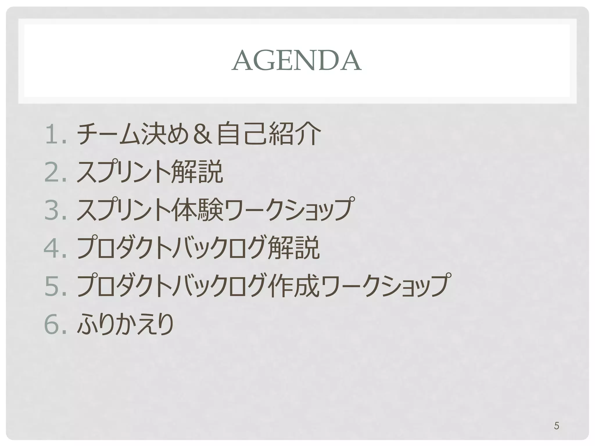 AGENDA

1. チーム決め＆自己紹介
2. スプリント解説
3. スプリント体験ワークショップ
4. プロダクトバックログ解説
5. プロダクトバックログ作成ワークショップ
6. ふりかえり


                         5
 