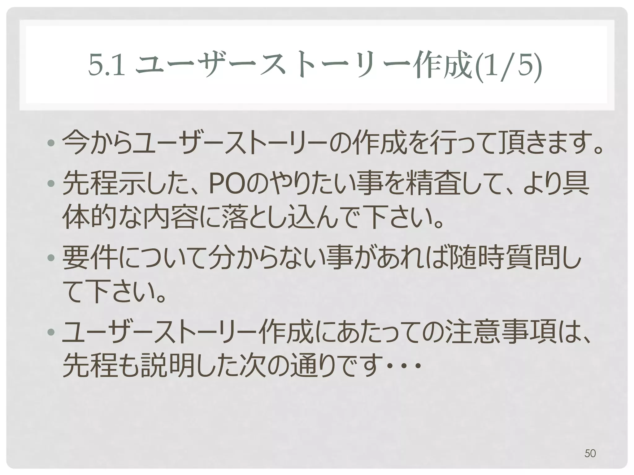 5.1 ユーザーストーリー作成(1/5)

• 今からユーザーストーリーの作成を行って頂きます。
• 先程示した、POのやりたい事を精査して、より具
  体的な内容に落とし込んで下さい。
• 要件について分からない事があれば随時質問し
  て下さい。
• ユーザーストーリー作成にあたっての注意事項は、
  先程も説明した次の通りです・・・

                        50
 