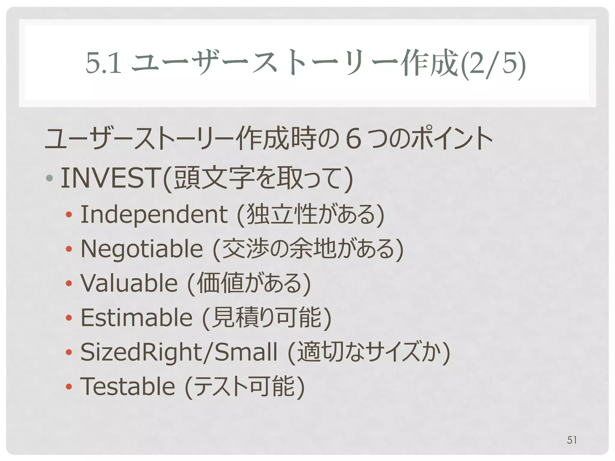 5.1 ユーザーストーリー作成(2/5)

ユーザーストーリー作成時の６つのポイント
• INVEST(頭文字を取って)
• Independent (独立性がある)
• Negotiable (交渉の余地がある)
• Valuable (価値がある)
• Estimable (見積り可能)
• SizedRight/Small (適切なサイズか)
• Testable (テスト可能)

                               51
 