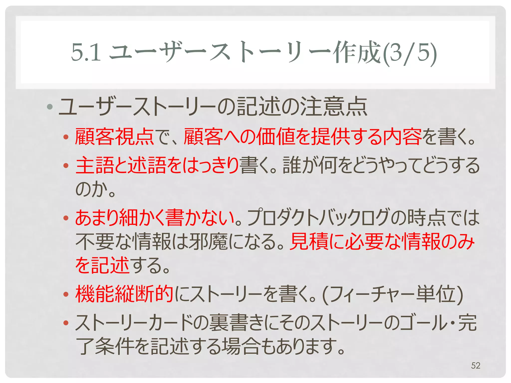 5.1 ユーザーストーリー作成(3/5)

• ユーザーストーリーの記述の注意点
• 顧客視点で、顧客への価値を提供する内容を書く。
• 主語と述語をはっきり書く。誰が何をどうやってどうする
  のか。
• あまり細かく書かない。プロダクトバックログの時点では
  不要な情報は邪魔になる。見積に必要な情報のみ
  を記述する。
• 機能縦断的にストーリーを書く。(フィーチャー単位)
• ストーリーカードの裏書きにそのストーリーのゴール・完
  了条件を記述する場合もあります。
                           52
 
