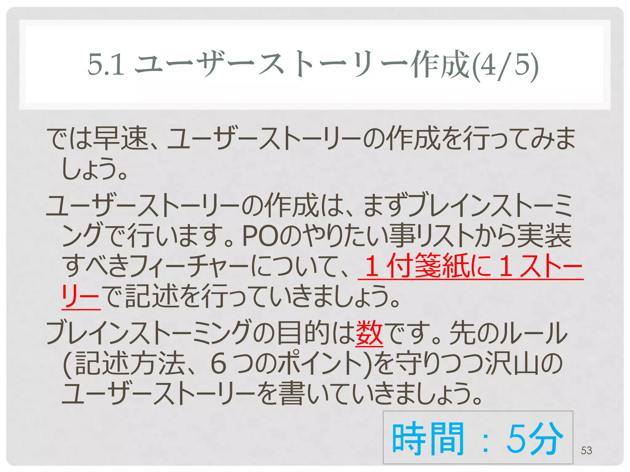 5.1 ユーザーストーリー作成(4/5)

では早速、ユーザーストーリーの作成を行ってみま
 しょう。
ユーザーストーリーの作成は、まずブレインストーミ
 ングで行います。POのやりたい事リストから実装
 すべきフィーチャーについて、１付箋紙に1ストー
 リーで記述を行っていきましょう。
ブレインストーミングの目的は数です。先のルール
 (記述方法、６つのポイント)を守りつつ沢山の
 ユーザーストーリーを書いていきましょう。
               時間：5分       53
 