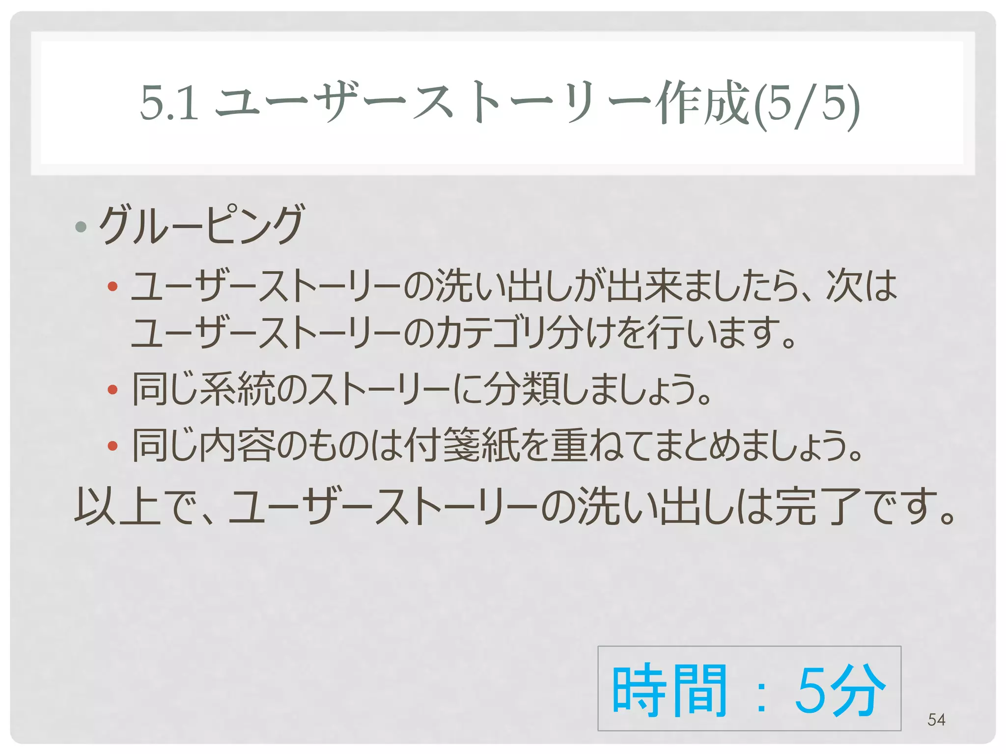 5.1 ユーザーストーリー作成(5/5)

• グルーピング
 • ユーザーストーリーの洗い出しが出来ましたら、次は
   ユーザーストーリーのカテゴリ分けを行います。
 • 同じ系統のストーリーに分類しましょう。
 • 同じ内容のものは付箋紙を重ねてまとめましょう。
以上で、ユーザーストーリーの洗い出しは完了です。



                 時間：5分        54
 