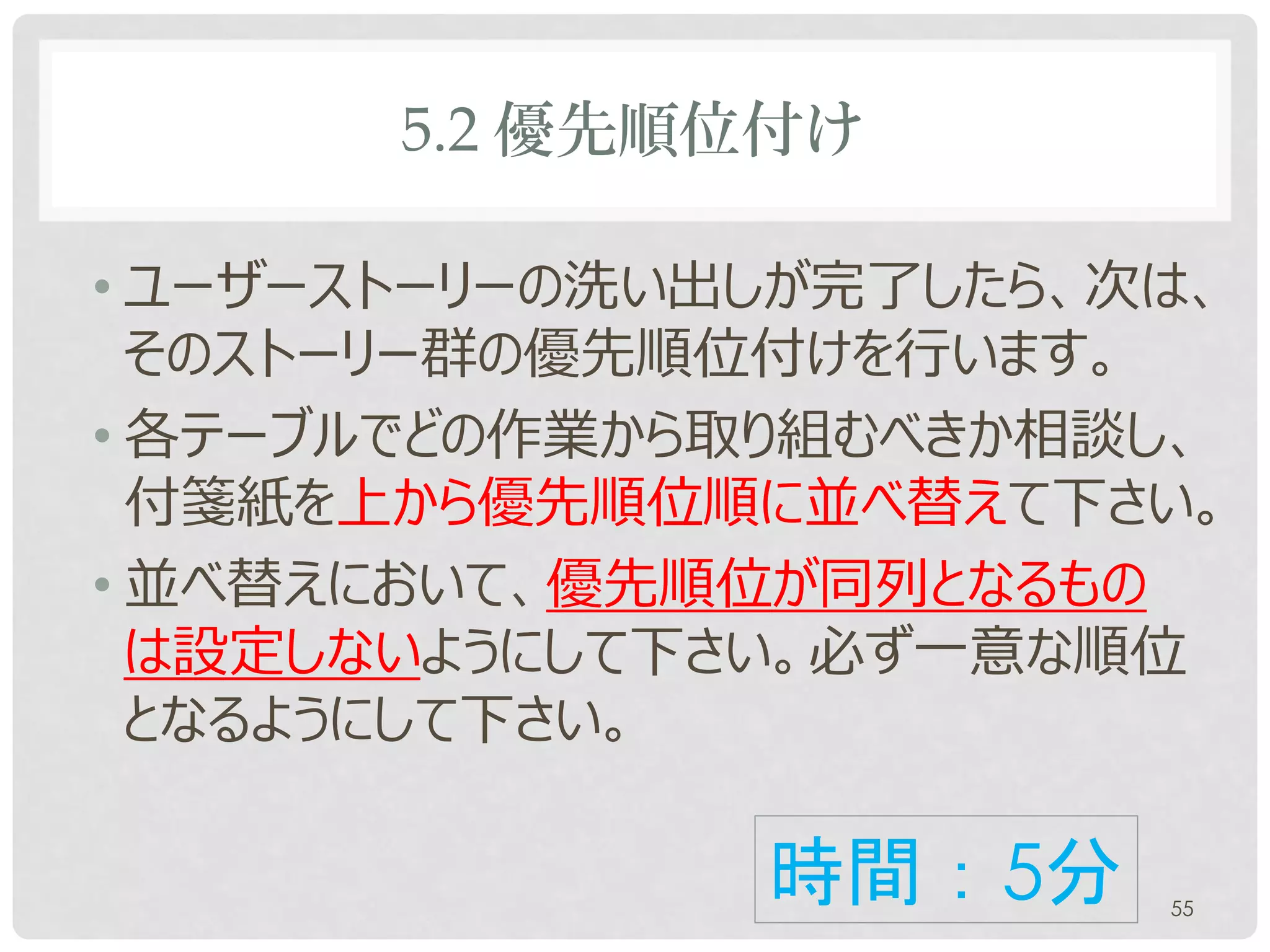 5.2 優先順位付け

• ユーザーストーリーの洗い出しが完了したら、次は、
  そのストーリー群の優先順位付けを行います。
• 各テーブルでどの作業から取り組むべきか相談し、
  付箋紙を上から優先順位順に並べ替えて下さい。
• 並べ替えにおいて、優先順位が同列となるもの
  は設定しないようにして下さい。必ず一意な順位
  となるようにして下さい。

               時間：5分    55
 