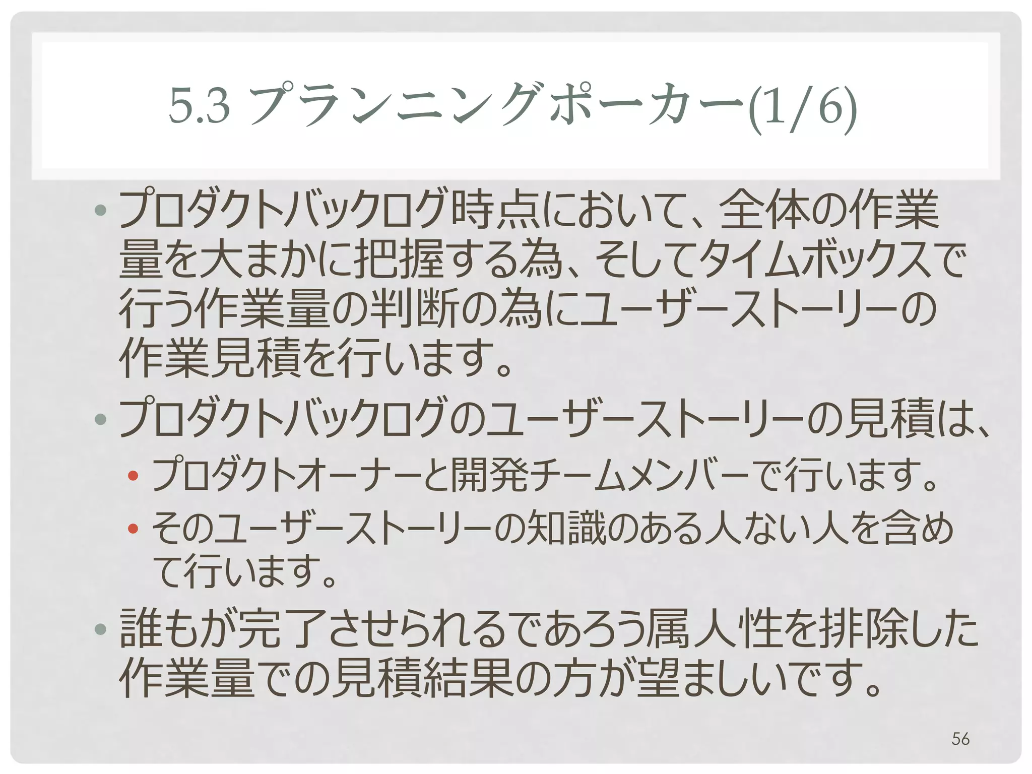 5.3 プランニングポーカー(1/6)

• プロダクトバックログ時点において、全体の作業
  量を大まかに把握する為、そしてタイムボックスで
  行う作業量の判断の為にユーザーストーリーの
  作業見積を行います。
• プロダクトバックログのユーザーストーリーの見積は、
• プロダクトオーナーとチームメンバーで行います。
• そのユーザーストーリーの知識のある人ない人を含め
  て行います。
• 誰もが完了させられるであろう属人性を排除した
  作業量での見積結果の方が望ましいです。
                         56
 