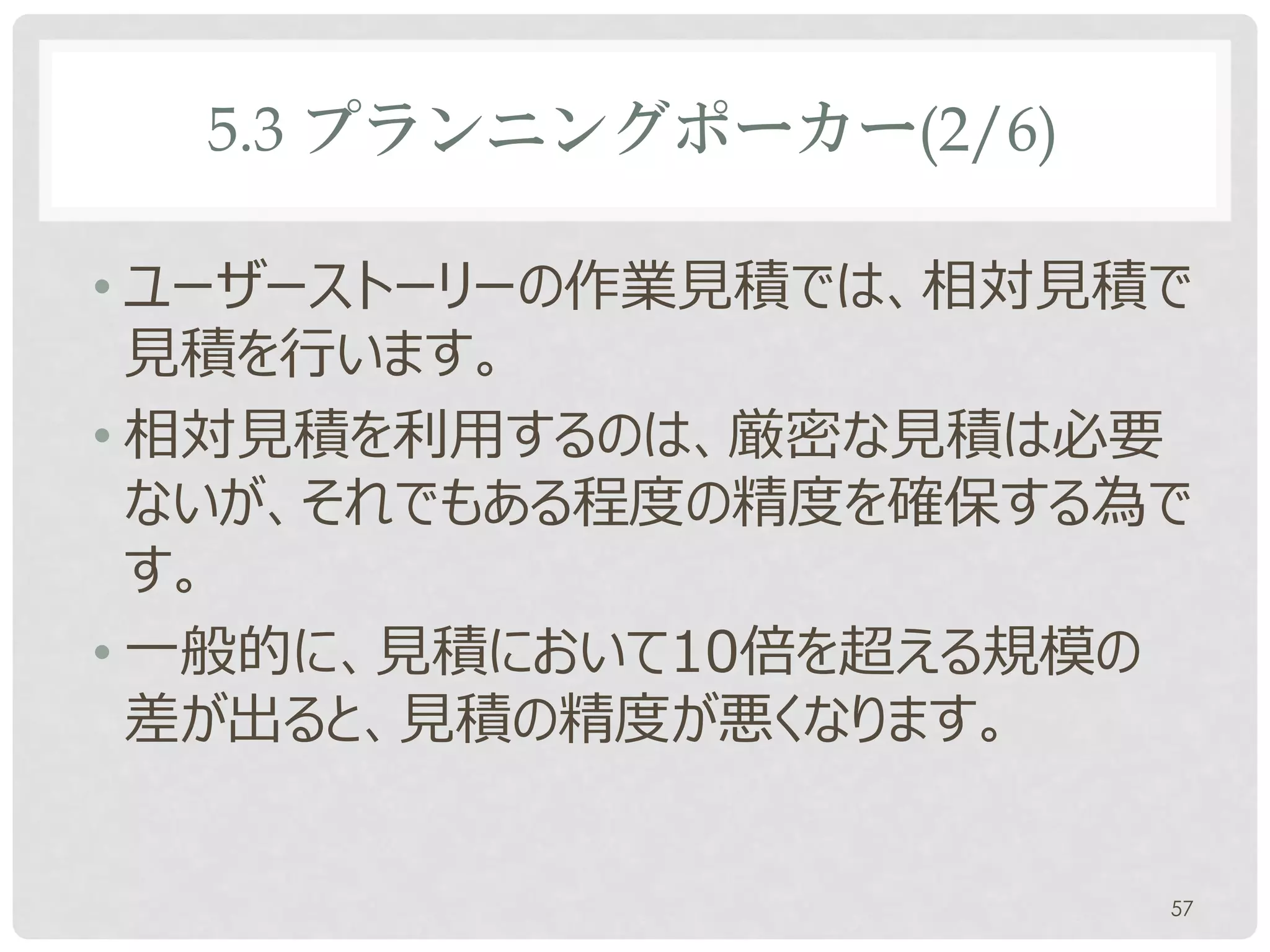 5.3 プランニングポーカー(2/6)

• ユーザーストーリーの作業見積では、相対見積で
  見積を行います。
• 相対見積を利用するのは、厳密な見積は必要
  ないが、それでもある程度の精度を確保する為で
  す。
• 一般的に、見積において10倍を超える規模の
  差が出ると、見積の精度が悪くなります。


                        57
 