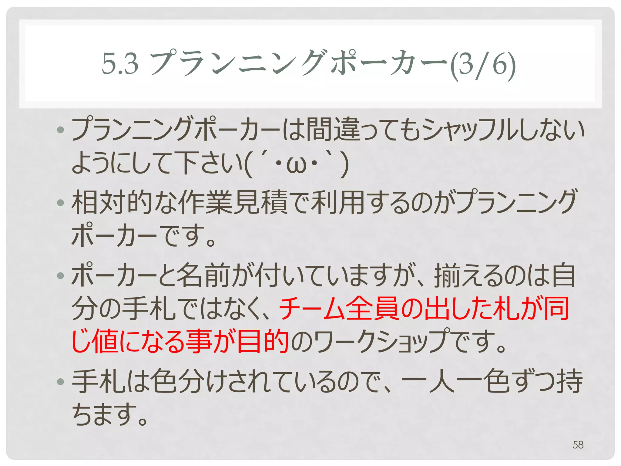 5.3 プランニングポーカー(3/6)

• プランニングポーカーは間違ってもシャッフルしない
  ようにして下さい(´・ω・`)
• 相対的な作業見積で利用するのがプランニング
  ポーカーです。
• ポーカーと名前が付いていますが、揃えるのは自
  分の手札ではなく、チーム全員の出した札が同
  じ値になる事が目的のワークショップです。
• 手札は色分けされているので、一人一色ずつ持
  ちます。
                         58
 
