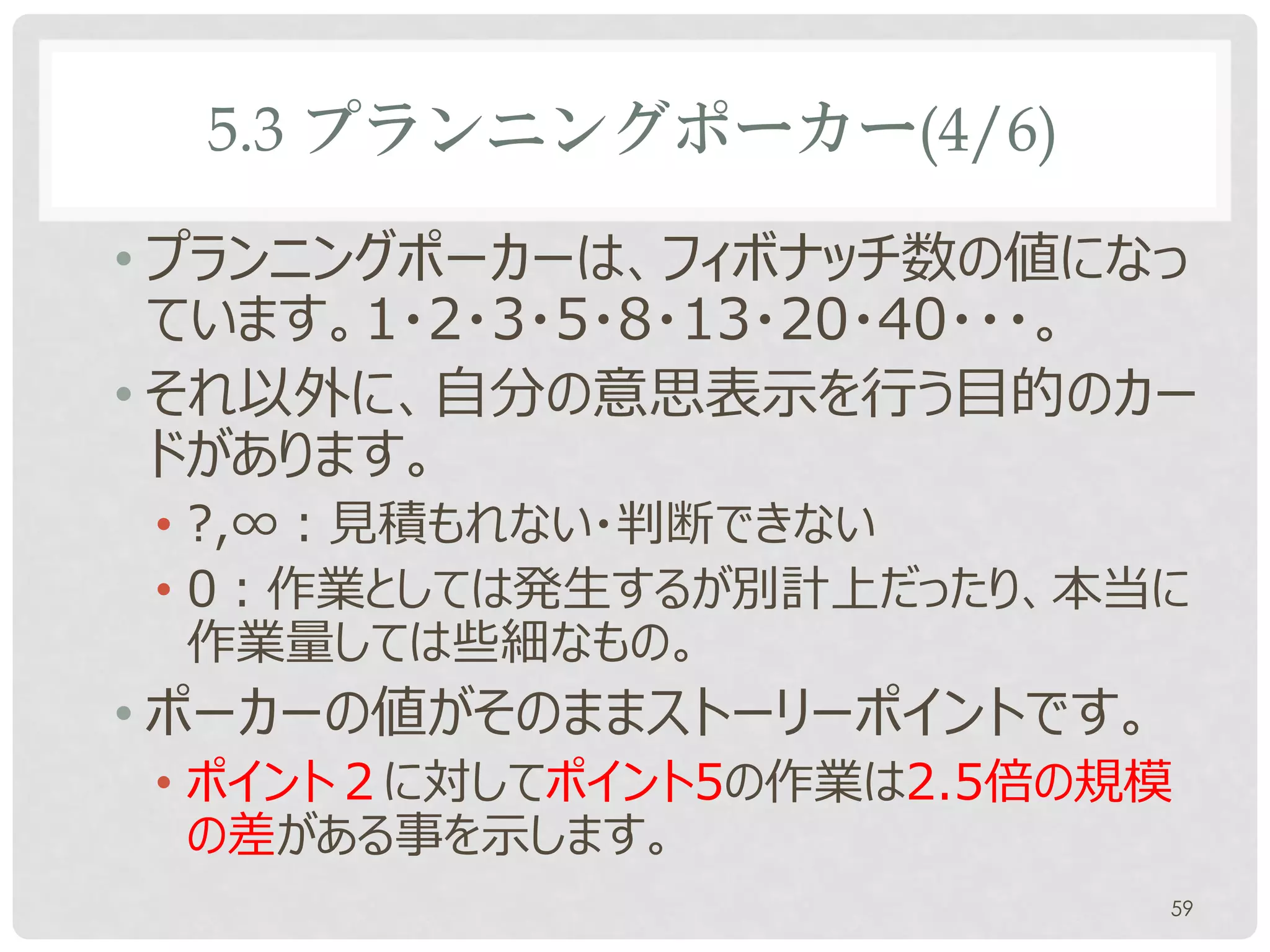 5.3 プランニングポーカー(4/6)

• プランニングポーカーは、フィボナッチ数の値になっ
  ています。1・2・3・5・8・13・20・40・・・。
• それ以外に、自分の意思表示を行う目的のカー
  ドがあります。
 • ?,∞：見積もれない・判断できない
 • 0：作業としては発生するが別計上だったり、本当に
   作業量しては些細なもの。
• ポーカーの値がそのままストーリーポイントです。
 • ポイント２に対してポイント5の作業は2.5倍の規模
   の差がある事を示します。
                            59
 