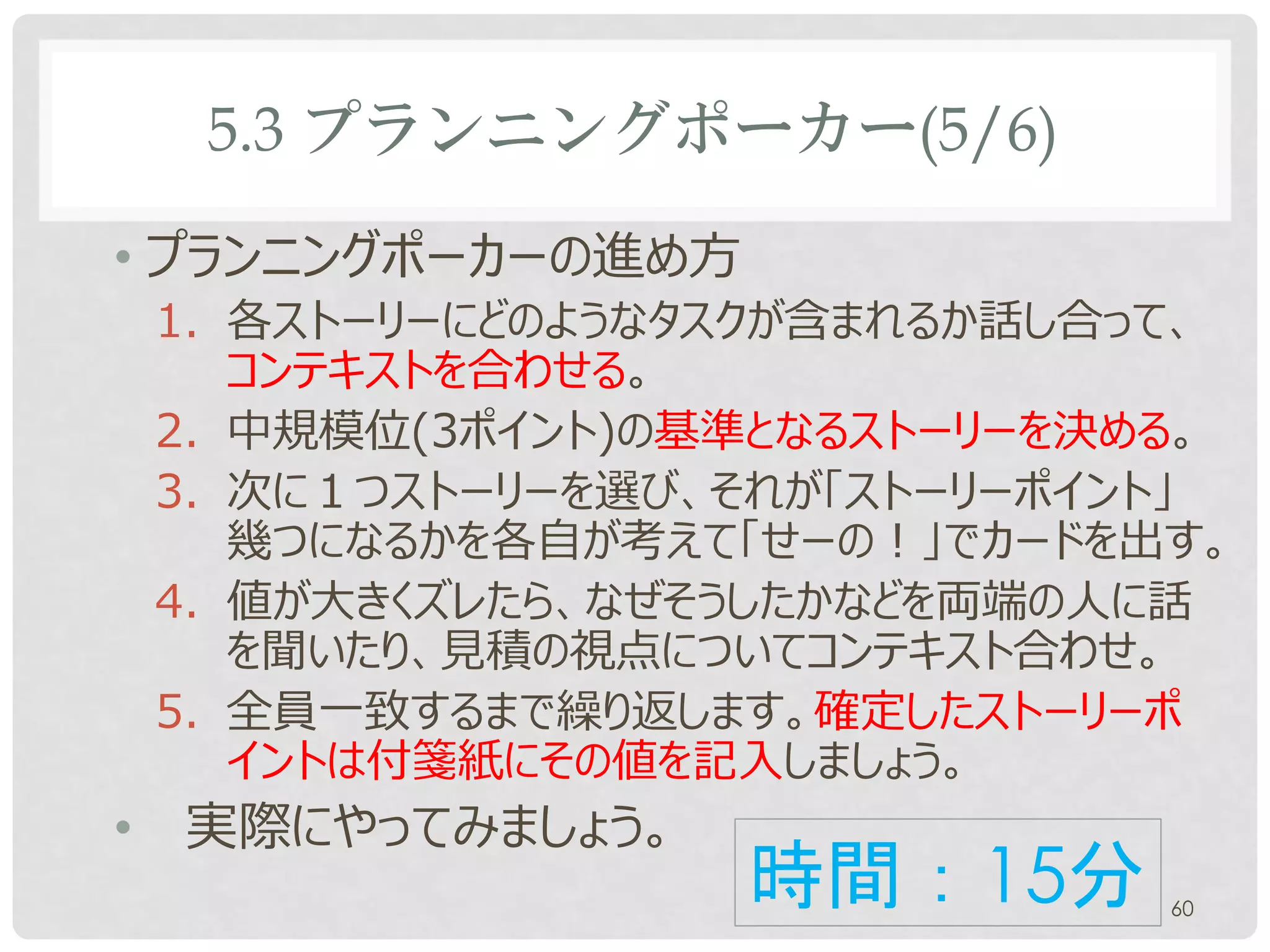 5.3 プランニングポーカー(5/6)

• プランニングポーカーの進め方
    1. 各ストーリーにどのようなタスクが含まれるか話し合って、
       コンテキストを合わせる。
    2. 中規模位(3ポイント)の基準となるストーリーを決める。
    3. 次に１つストーリーを選び、それが「ストーリーポイント」
       幾つになるかを各自が考えて「せーの！」でカードを出す。
    4. 値が大きくズレたら、なぜそうしたかなどを両端の人に話
       を聞いたり、見積の視点についてコンテキスト合わせ。
    5. 全員一致するまで繰り返します。確定したストーリーポ
       イントを付箋紙に記入しましょう。
•   実際にやってみましょう。
                    時間：15分      60
 
