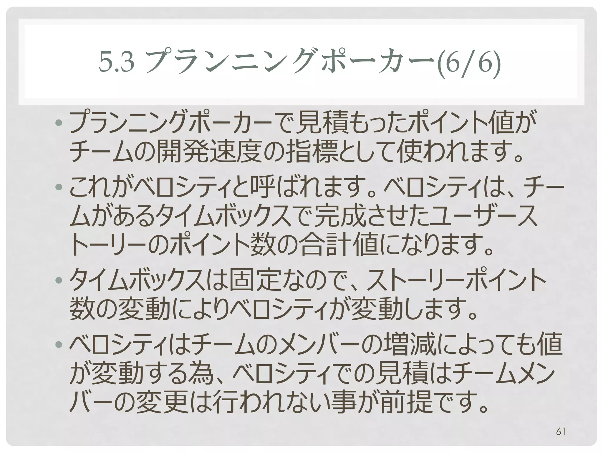 5.3 プランニングポーカー(6/6)

• プランニングポーカーで見積もったポイント値が
  チームの開発速度の指標として使われます。
• これがベロシティと呼ばれます。ベロシティは、チー
  ムがあるタイムボックスで完成させたユーザース
  トーリーのポイント数の合計値になります。
• タイムボックスは固定なので、ストーリーポイント
  数の変動によりベロシティが変動します。
• ベロシティはチームのメンバーの増減によっても値
  が変動する為、ベロシティでの見積はチームメン
  バーの変更は行われない事が前提です。
                         61
 