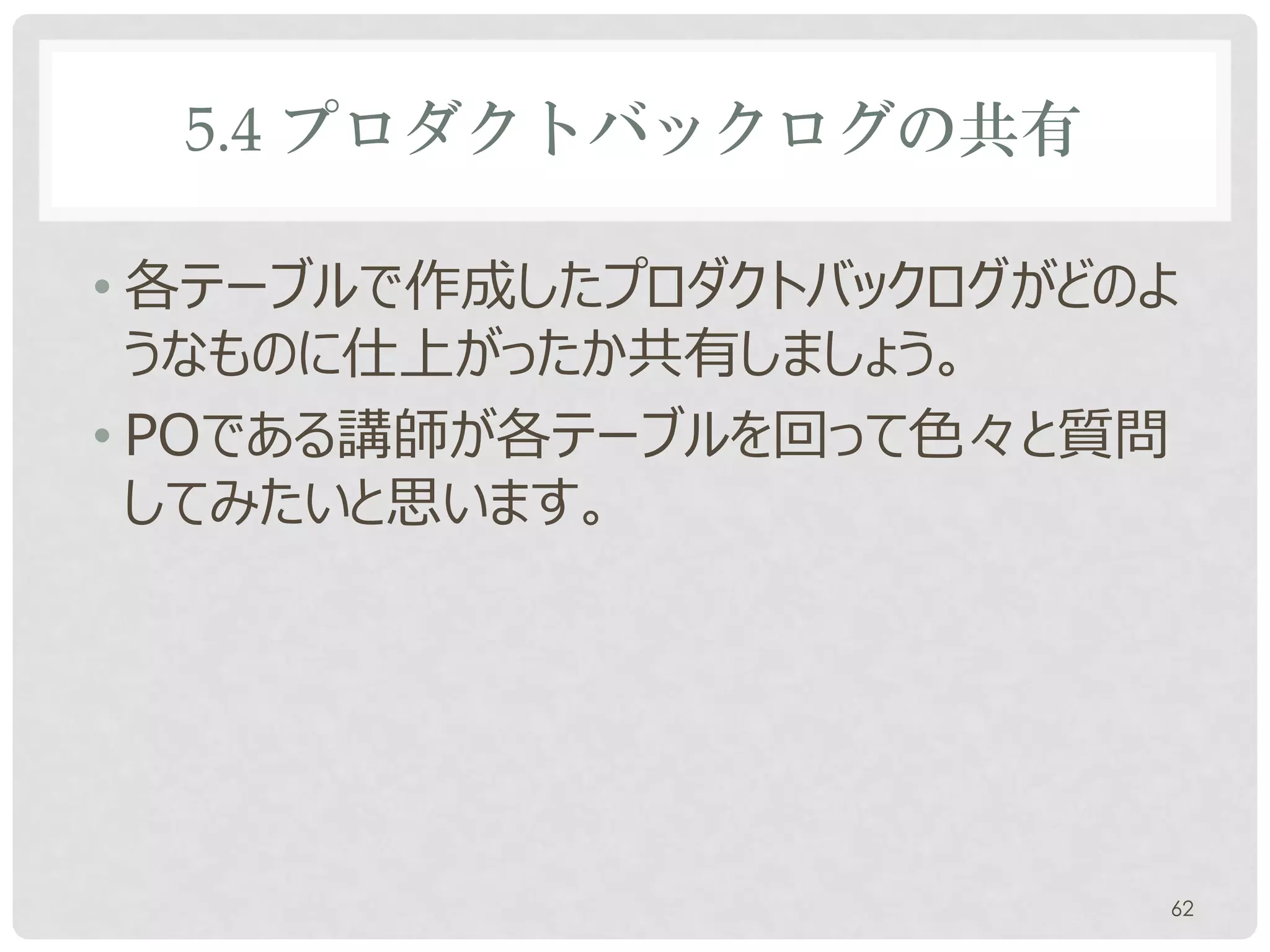 5.4 プロダクトバックログの共有

• 各テーブルで作成したプロダクトバックログがどのよ
  うなものに仕上がったか共有しましょう。
• POである講師が各テーブルを回って色々と質問
  してみたいと思います。




                         62
 