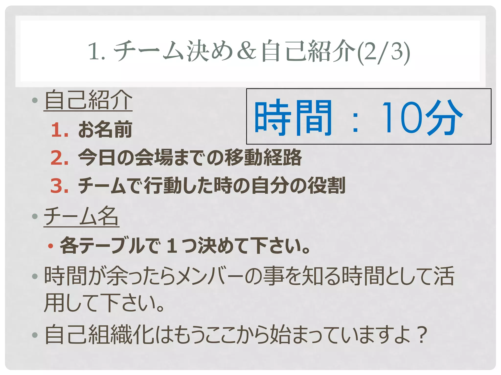 1. チーム決め＆自己紹介(2/3)

• 自己紹介
 1. お名前       時間：10分
 2. 今日の会場までの移動経路
 3. チームで行動した時の自分の役割
• チーム名
 • 各テーブルで１つ決めて下さい。
• 時間が余ったらメンバーの事を知る時間として活
  用して下さい。
• 自己組織化はもうここから始まっていますよ？
 