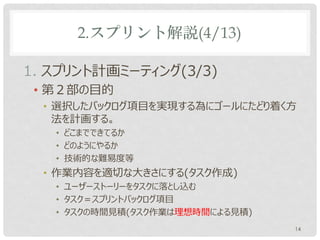 2.スプリント解説(4/13)

1. スプリント計画ミーティング(3/3)
 • 第２部の目的
  • 選択したバックログ項目を実現する為にゴールにたどり着く方
    法を計画する。
   • どこまでできてるか
   • どのようにやるか
   • 技術的な難易度等
  • 作業内容を適切な大きさにする(タスク作成)
   • ユーザーストーリーをタスクに落とし込む
   • タスク＝スプリントバックログ項目
   • タスクの時間見積(タスク作業は理想時間による見積)
                                 14
 