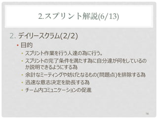 2.スプリント解説(6/13)

2. デイリースクラム(2/2)
 • 目的
  • スプリント作業を行う人達の為に行う。
  • スプリントゴールに向かって自分達が何をしているのか説明で
    きるようにする為
  • 余計なミーティングや妨げとなるもの(問題点)を排除する為
  • 迅速な意志決定を助長する為
  • チーム内コミュニケーションの促進



                               16
 