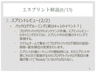 2.スプリント解説(8/13)

3. スプリントレビュー(2/2)
 •       バックロググルーミング(実は4+1のイベント？)
     •    プロダクトバックログのメンテナンス作業。スプリントレビュー
          のタイミングだけでなく、スプリント中の任意のタイミングで
          実施する。
     •    スクラムチームで集まってプロダクトバックログ項目の追加・
          削除・優先順位の変更を行います。
     •    スプリント計画ミーティングの開始時には、そのスプリントや
          更にその次で実施する分のプロダクトバックログ項目の準
          備が整って("Ready")いなければならない。

                                      18
 