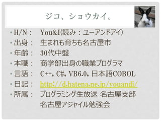 ジコ、ショウカイ。

• H/N：   You&I(読み：ユーアンドアイ)
• 出身：    生まれも育ちも名古屋市
• 年齢：    30代中盤
• 本職：    商学部出身の職業プログラマ
• 言語：    C++, C#, VB6.0, 日本語COBOL
• 日記：    http://d.hatena.ne.jp/youandi/
• 所属：    プログラミング生放送 名古屋支部
         名古屋アジャイル勉強会
 