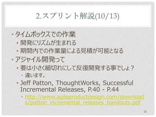 2.スプリント解説(10/13)

• タイムボックスでの作業
 • 開発にリズムが生まれる
 • 期間内での作業量による見積が可能となる
• アジャイル開発って
 • 要は小さく細切れにして反復開発する事でしょ？
  • 違います。
 • Jeff Patton, ThoughtWorks, Successful
   Incremental Releases, P.40 - P.44
  • http://www.agileproductdesign.com/download
    s/patton_incremental_releases_handouts.pdf
                                             20
 