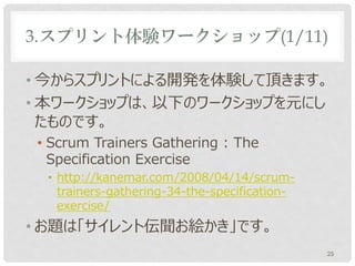 3.スプリント体験ワークショップ(1/11)

• 今からスプリントによる開発を体験して頂きます。
• 本ワークショップは、以下のワークショップを元にし
  たものです。
• Scrum Trainers Gathering : The
  Specification Exercise
• http://kanemar.com/2008/04/14/scrum-
  trainers-gathering-34-the-specification-
  exercise/
• お題は「サイレント伝聞お絵かき」です。
                                             25
 