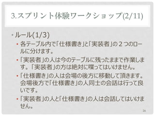 3.スプリント体験ワークショップ(2/11)

• ルール(1/3)
 • 各テーブル内で「仕様書き」と「実装者」の２つのロー
   ルに分けます。
 • 「実装者」の人は今のテーブルに残ったままで作業しま
   す。 「実装者」の方は絶対に喋ってはいけません。
 • 「仕様書き」の人は会場の後方に移動して頂きます。
   会場後方で「仕様書き」の人同士の会話は行って良
   いです。
 • 「実装者」の人と「仕様書き」の人は会話してはいけま
   せん。
                           26
 