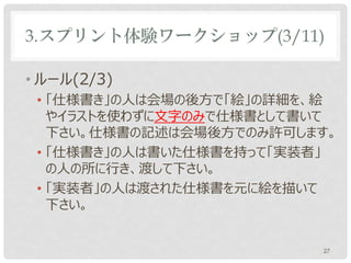 3.スプリント体験ワークショップ(3/11)

• ルール(2/3)
 • 「仕様書き」の人は会場の後方で「絵」の詳細を、絵
   やイラストを使わずに文字のみで仕様書として書いて
   下さい。
 • 「仕様書き」の人は書いた仕様書を持って「実装者」
   の人の所に行き、渡して下さい。
 • 「実装者」の人は渡された仕様書を元に絵を描いて
   下さい。


                              27
 