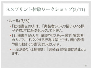 3.スプリント体験ワークショップ(3/11)

• ルール(3/3)
 • 「仕様書き」の人は、 「実装者」の人の描いている様
   子や描かれた絵をチェックして下さい。
 • 「仕様書き」の人が、ゼスチャー等で「実装者」の人に
   フィードバックする行為は禁止です。顔の表情や目の
   動きでの表現はOKとします。
 • 一度決めた「仕様書き」 「実装者」の変更は禁止とし
   ます。


                           28
 