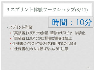 3.スプリント体験ワークショップ(8/11)


• スプリント作業
               時間：10分
 • 「実装者」エリアでの会話やゼスチャーは禁止
 • 仕様書にイラストや記号を利用するのは禁止
 • 「仕様書き」の人は転ばないように注意




                           33
 