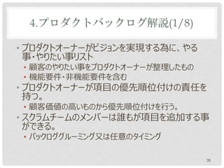 4.プロダクトバックログ解説(1/8)

• 各リリースの最初のスプリントが始まる前に作る
• プロダクトオーナーがビジョンを実現する為に、やる
  事・やりたい事リスト
 • 顧客のやりたい事をプロダクトオーナーが整理したもの
 • 機能要件・非機能要件を含む
• プロダクトオーナーが項目に優先順位を付けの責任
  を持つ。
 • 顧客価値の高いものから優先順位付けを行う。
• スクラムチームのメンバーは誰もが項目を追加する事
  ができる。
                               38
 