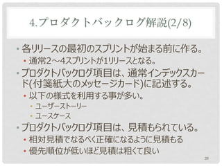 4.プロダクトバックログ解説(2/8)

• プロダクトオーナーはいつでも改訂可能
• バックロググルーミング又は任意のタイミング
• プロダクトバックログ項目は、通常インデックスカー
  ドに記述する。以下の様式を利用する事が多い。
• ユーザーストーリー
• ユースケース
• プロダクトバックログ項目は見積もられている。
• 相対見積でなるべく正確になるように見積もる
• 優先順位が低いほど見積は粗くて良い
                           39
 