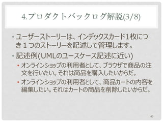 4.プロダクトバックログ解説(3/8)

• ユーザーストーリーは、通常インデックスカードとい
  う付箋紙大のメッセージカード1枚につき１つのス
  トーリーを記述して管理します。
• 記述例(UMLのユースケース記述と似ている)
• オンラインショップの利用者として、ブラウザで商品の注
  文を行いたい。
• オンラインショップの利用者として、商品カートの内容を
  編集したい。

                           40
 