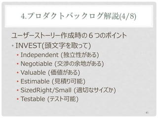 4.プロダクトバックログ解説(4/8)

ユーザーストーリー作成時の６つのポイント
• INVEST(頭文字を取って)
• Independent (独立性がある)
• Negotiable (交渉の余地がある)
• Valuable (価値がある)
• Estimable (見積り可能)
• SizedRight/Small (適切なサイズか)
• Testable (テスト可能)

                               41
 