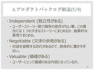 4.プロダクトバックログ解説(5/8)

• Independent (独立性がある)
 • ユーザーストーリー間で順序の依存がない事。この場
   合には１つの大きなストーリーにまとめるか、抽象的な
   表現でまとめる。
• Negotiable (交渉の余地がある)
 • 対話を省略する恐れがあるので、具体的に書きすぎ
   ない。
• Valuable (価値がある)
 • ユーザーにとって価値のある内容となっているか。
                             42
 