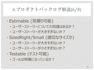 4.プロダクトバックログ解説(6/8)

• Estimable (見積り可能)
 • ユーザーストーリーについての知識はあるか？
 • ユーザーストーリーが大きすぎないか？
• SizedRight/Small (適切なサイズか)
 • ユーザーストーリーが大きすぎないか？
 • ユーザーストーリーが小さすぎないか？
• Testable (テスト可能)
 • ゴールは明確になっているか？
                               43
 