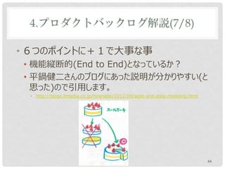 4.プロダクトバックログ解説(7/8)

• ６つのポイントに＋１で大事な事
• 機能縦断的(End to End)となっているか？
• 平鍋健二さんのブログにあった説明が分かりやすい(と
  思った)ので引用します。
 • http://blogs.itmedia.co.jp/hiranabe/2012/09/agile-and-data-modeling.html




                                                                              44
 